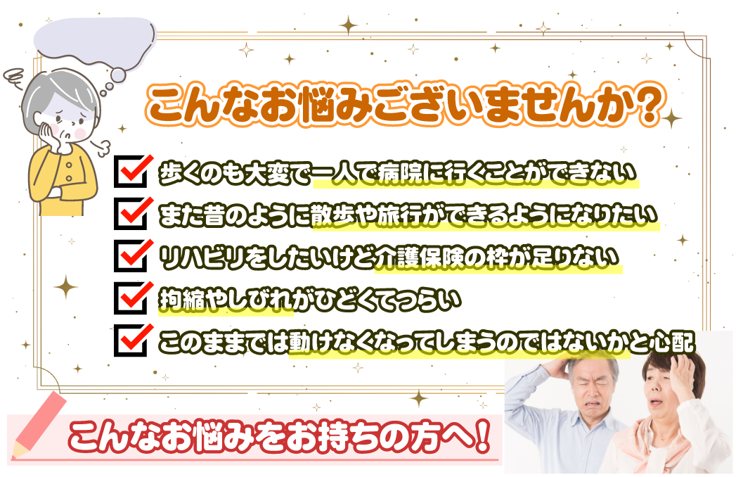 介護保険の枠が足りずリハビリが受けられない/実費のマッサージは費用が高いから受けられない/リハビリできる施設がわからない/このままだと寝たきりになってしまうのではないかと心配/整形外科などに行きたいが一人で通うのが大変/負担やしびれがひどくなってつらい・・・ほか。こんなことでお困りではありませんか？