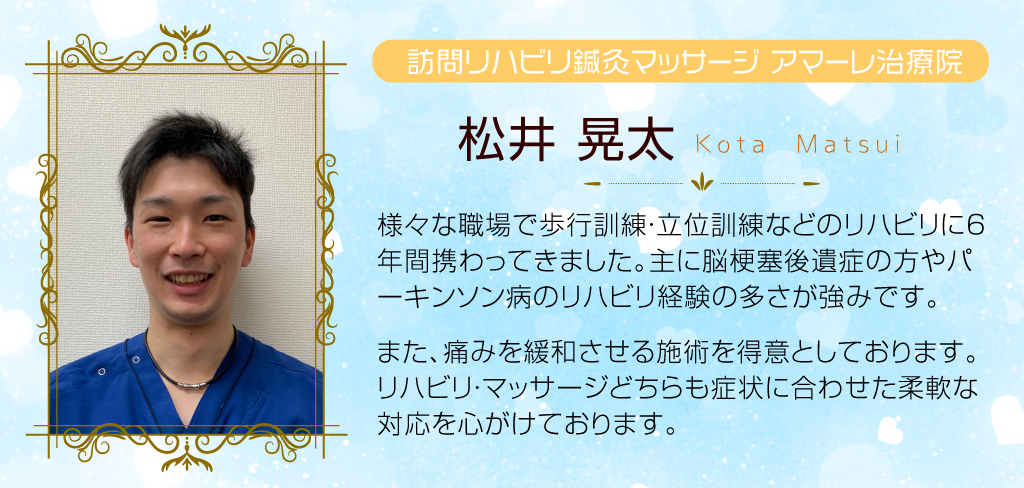 松井晃太 様々な職場で歩行訓練、立位訓練などのリハビリを６年間行ってきました。主に、脳梗塞後遺症の方やパーキンソン病の方のリハビリが得意です。また、痛みを緩和させるマッサージも得意ですので、リハビリ・マッサージどちらにも対応できます！