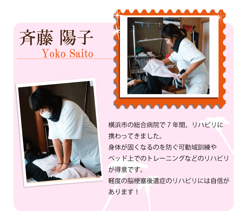 斎藤陽子 横浜市の総合病院で7年間、リハビリに携わってきました。身体が固くなるのを防ぐ可動域訓練やベッド上でのトレーニングなどのリハビリが得意です。軽度の脳梗塞患者様のリハビリには自信があります！